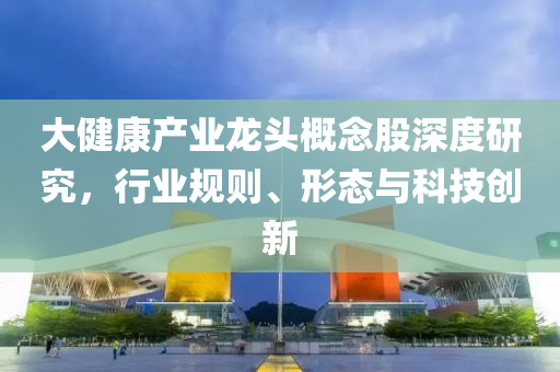 大健康產(chǎn)業(yè)龍頭概念股深度研究，行業(yè)規(guī)則、形態(tài)與科技創(chuàng)新